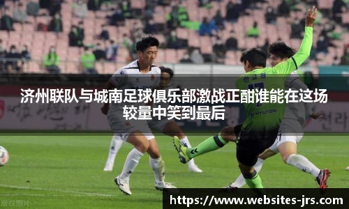 济州联队与城南足球俱乐部激战正酣谁能在这场较量中笑到最后