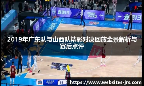 2019年广东队与山西队精彩对决回放全景解析与赛后点评
